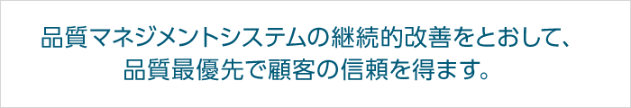 品質マネジメントシステムの継続的改善をとおして、品質最優先で顧客の信頼を得ます。